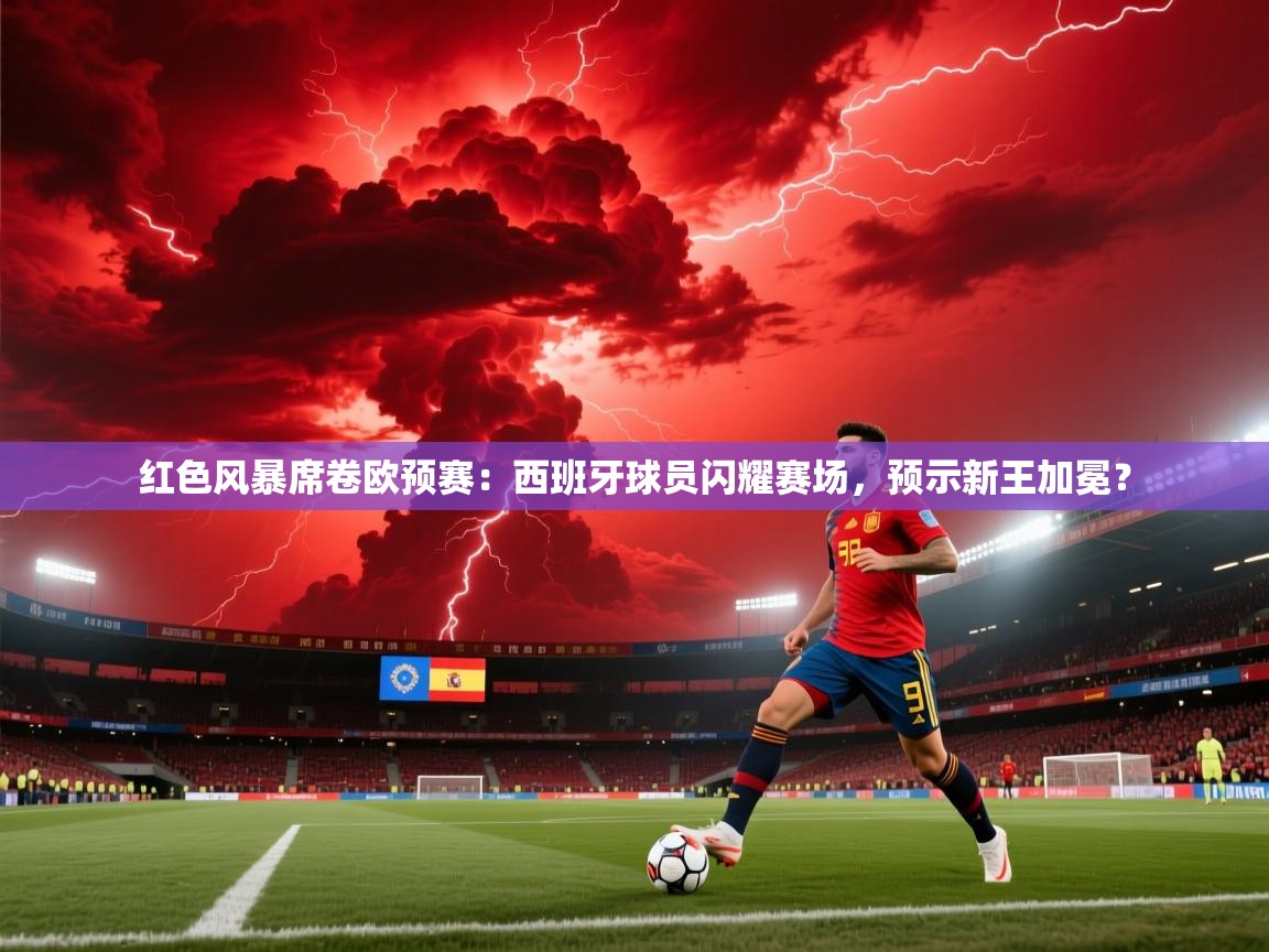 红色风暴席卷欧预赛：西班牙球员闪耀赛场，预示新王加冕？