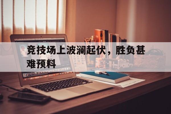 竞技场上波澜起伏，胜负甚难预料